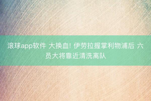 滚球app软件 大换血! 伊劳拉握掌利物浦后 六员大将靠近清洗离队