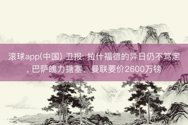 滚球app(中国) 卫报: 拉什福德的异日仍不笃定, 巴萨魄力搪塞、曼联要价2600