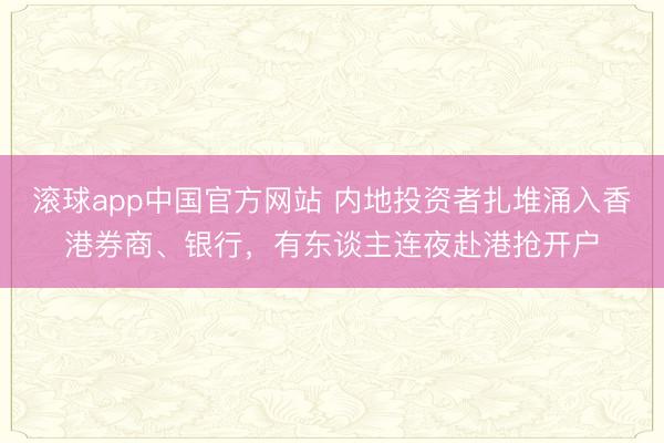 滚球app中国官方网站 内地投资者扎堆涌入香港券商、银行，有东谈主连夜赴港抢开户