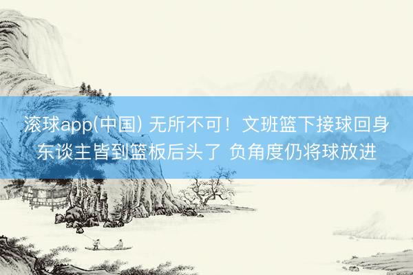 滚球app(中国) 无所不可！文班篮下接球回身东谈主皆到篮板后头了 负角度仍将球放进