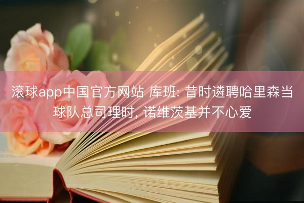 滚球app中国官方网站 库班: 昔时遴聘哈里森当球队总司理时， 诺维茨基并不心爱