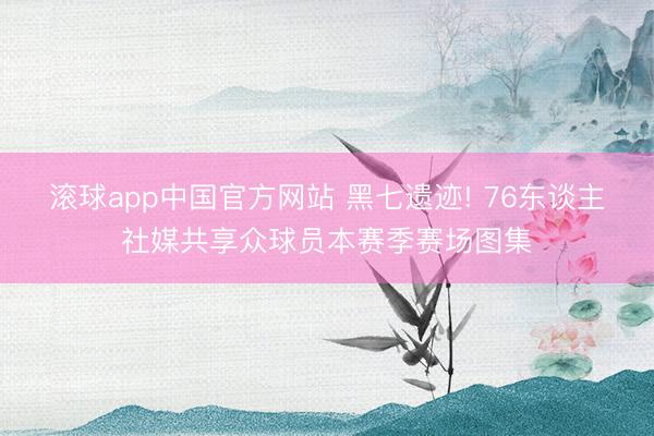 滚球app中国官方网站 黑七遗迹! 76东谈主社媒共享众球员本赛季赛场图集