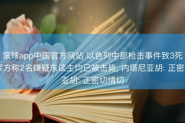 滚球app中国官方网站 以色列中部枪击事件致3死5伤， 军方称2名嫌疑东谈主均已被击毙， 内塔尼亚胡: 正密切情切