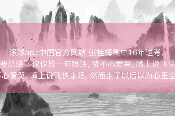 滚球app中国官方网站 张桂梅集中16年送考， 恢复曾说“离开女高不要总结”: 仅仅放一句狠话， 我不心爱哭， 嘴上说飞快走吧， 然而走了以后以为心里空空的