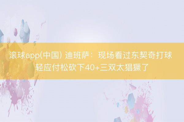 滚球app(中国) 迪班萨：现场看过东契奇打球 轻应付松砍下40+三双太猖獗了