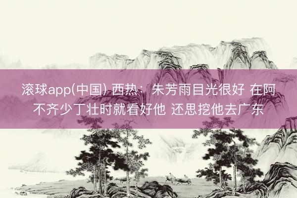 滚球app(中国) 西热：朱芳雨目光很好 在阿不齐少丁壮时就看好他 还思挖他去广东