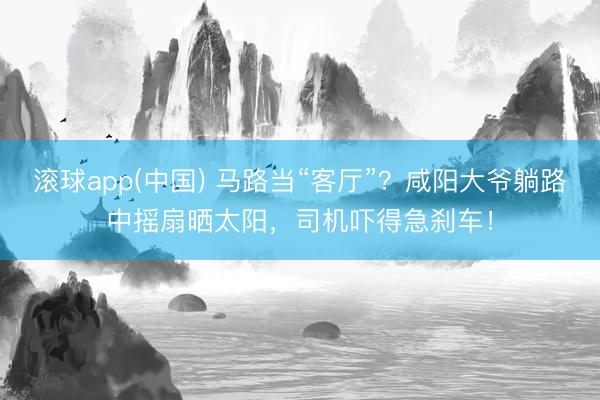 滚球app(中国) 马路当“客厅”?咸阳大爷躺路中摇扇晒太阳,司机吓得急刹车!
