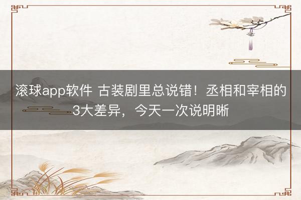 滚球app软件 古装剧里总说错!丞相和宰相的3大差异,今天一次说明晰