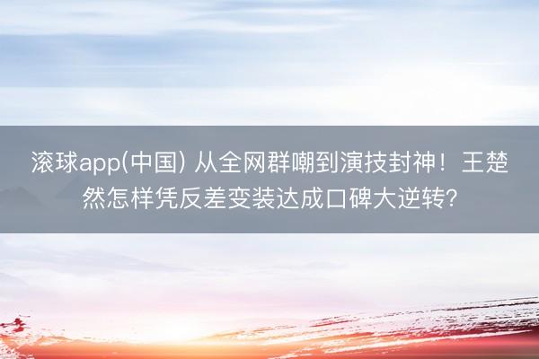 滚球app(中国) 从全网群嘲到演技封神！王楚然怎样凭反差变装达成口碑大逆转？