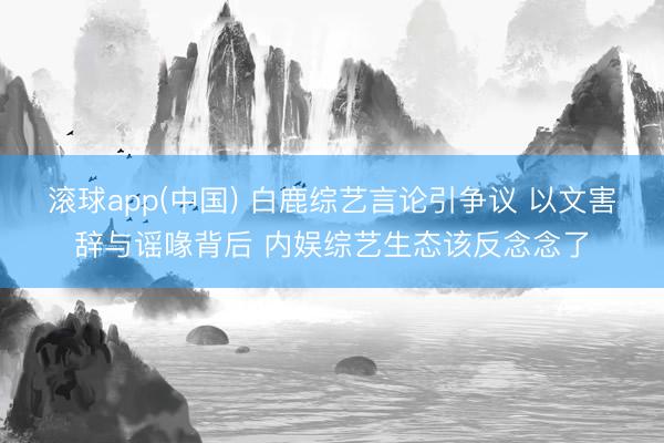 滚球app(中国) 白鹿综艺言论引争议 以文害辞与谣喙背后 内娱综艺生态该反念念了