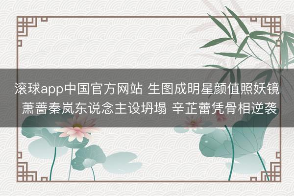 滚球app中国官方网站 生图成明星颜值照妖镜 萧蔷秦岚东说念主设坍塌 辛芷蕾凭骨相逆袭