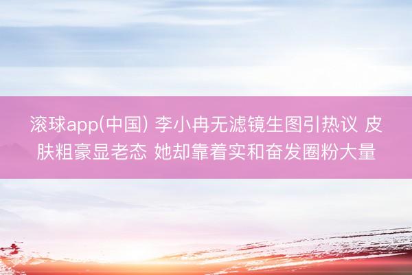 滚球app(中国) 李小冉无滤镜生图引热议 皮肤粗豪显老态 她却靠着实和奋发圈粉大量