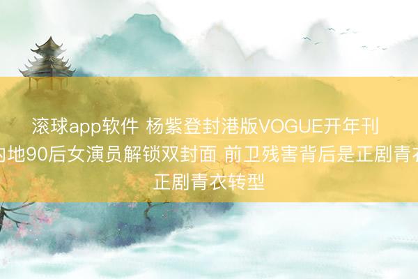 滚球app软件 杨紫登封港版VOGUE开年刊 首位内地90后女演员解锁双封面 前卫残害背后是正剧青衣转型