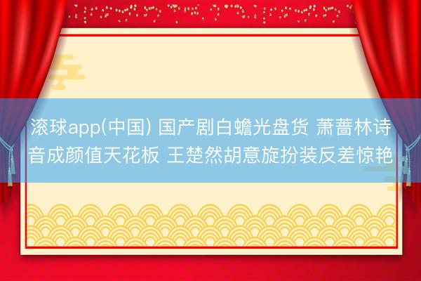 滚球app(中国) 国产剧白蟾光盘货 萧蔷林诗音成颜值天花板 王楚然胡意旋扮装反差惊艳