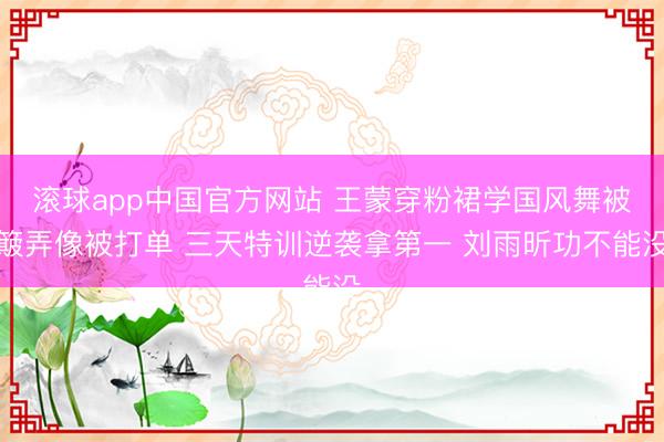 滚球app中国官方网站 王蒙穿粉裙学国风舞被簸弄像被打单 三天特训逆袭拿第一 刘雨昕功不能没