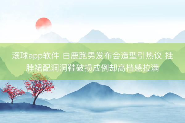 滚球app软件 白鹿跑男发布会造型引热议 挂脖裙配洞洞鞋破损成例却高档感拉满