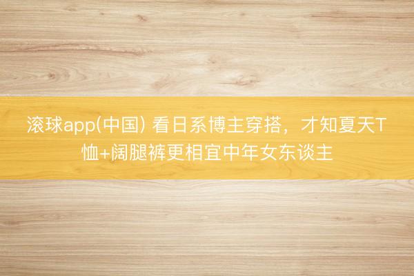 滚球app(中国) 看日系博主穿搭，才知夏天T恤+阔腿裤更相宜中年女东谈主