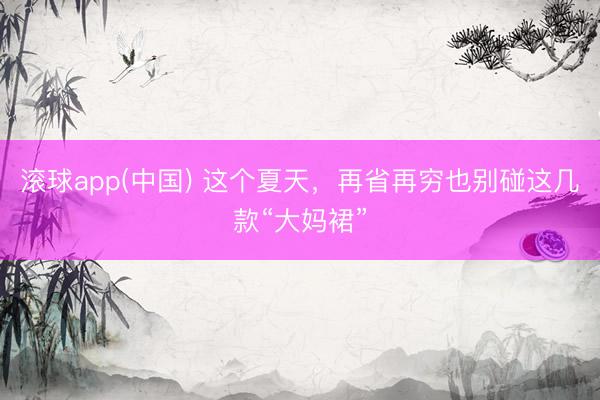 滚球app(中国) 这个夏天，再省再穷也别碰这几款“大妈裙”