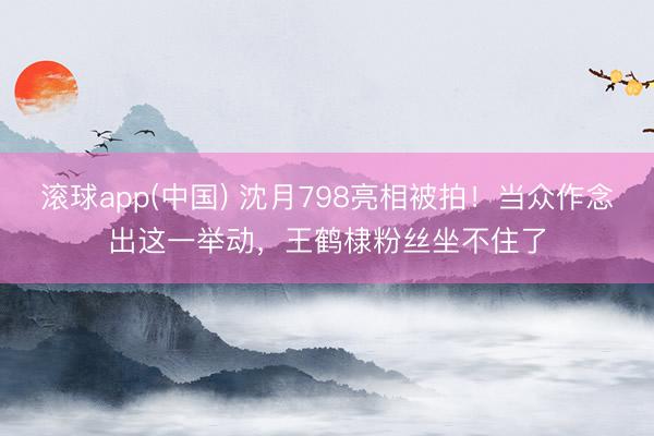 滚球app(中国) 沈月798亮相被拍！当众作念出这一举动，王鹤棣粉丝坐不住了