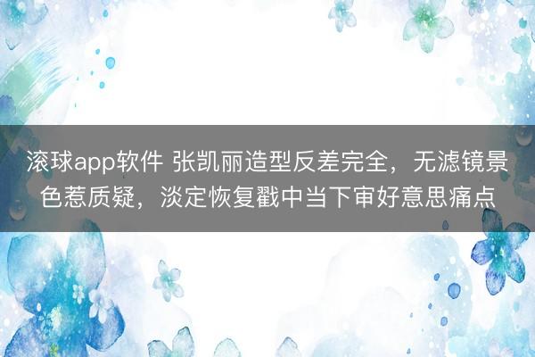 滚球app软件 张凯丽造型反差完全，无滤镜景色惹质疑，淡定恢复戳中当下审好意思痛点