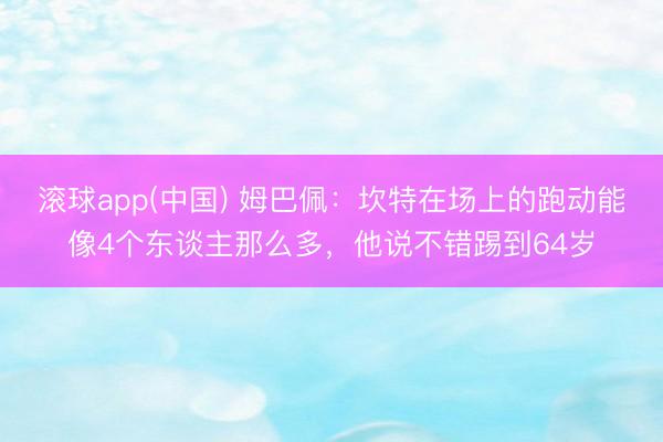 滚球app(中国) 姆巴佩：坎特在场上的跑动能像4个东谈主那么多，他说不错踢到64岁