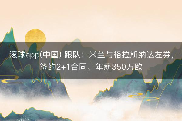 滚球app(中国) 跟队：米兰与格拉斯纳达左券，签约2+1合同、年薪350万欧