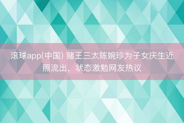 滚球app(中国) 赌王三太陈婉珍为子女庆生近照流出，状态激勉网友热议