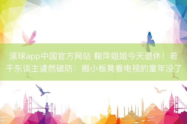 滚球app中国官方网站 鞠萍姐姐今天退休！若干东谈主遽然破防：搬小板凳看电视的童年没了