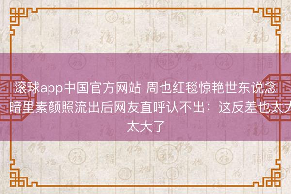 滚球app中国官方网站 周也红毯惊艳世东说念主,暗里素颜照流出后网友直呼认不出:这反差也太大了