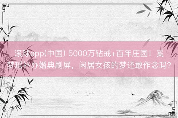 滚球app(中国) 5000万钻戒+百年庄园!奚梦瑶补办婚典刷屏,闲居女孩的梦还敢作念吗?