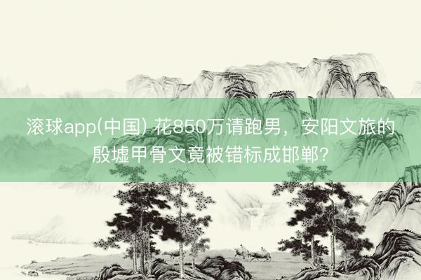 滚球app(中国) 花850万请跑男，安阳文旅的殷墟甲骨文竟被错标成邯郸？