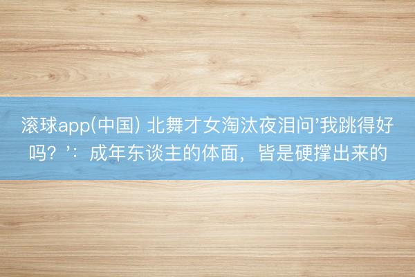 滚球app(中国) 北舞才女淘汰夜泪问'我跳得好吗?':成年东谈主的体面,皆是硬撑出来的