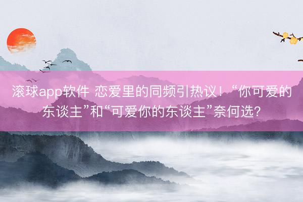 滚球app软件 恋爱里的同频引热议！“你可爱的东谈主”和“可爱你的东谈主”奈何选？