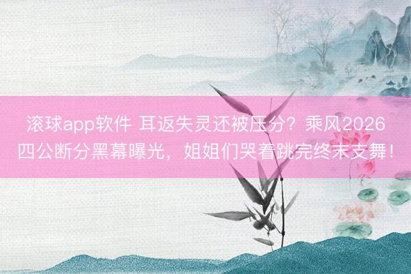 滚球app软件 耳返失灵还被压分?乘风2026四公断分黑幕曝光,姐姐们哭着跳完终末支舞!