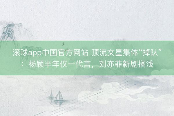 滚球app中国官方网站 顶流女星集体“掉队”：杨颖半年仅一代言，刘亦菲新剧搁浅