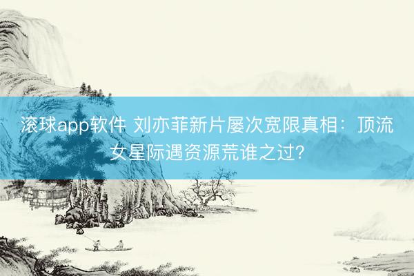 滚球app软件 刘亦菲新片屡次宽限真相:顶流女星际遇资源荒谁之过?