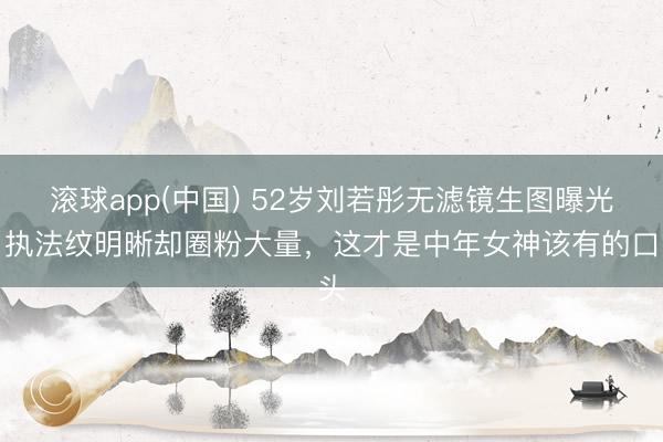 滚球app(中国) 52岁刘若彤无滤镜生图曝光!执法纹明晰却圈粉大量,这才是中年女神该有的口头
