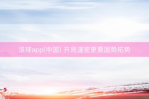 滚球app(中国) 开局邃密更要固势拓势