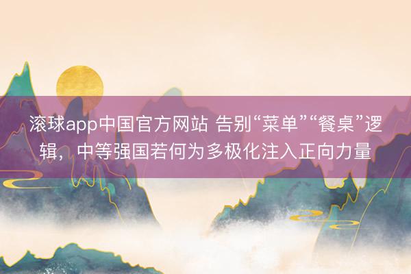 滚球app中国官方网站 告别“菜单”“餐桌”逻辑，中等强国若何为多极化注入正向力量