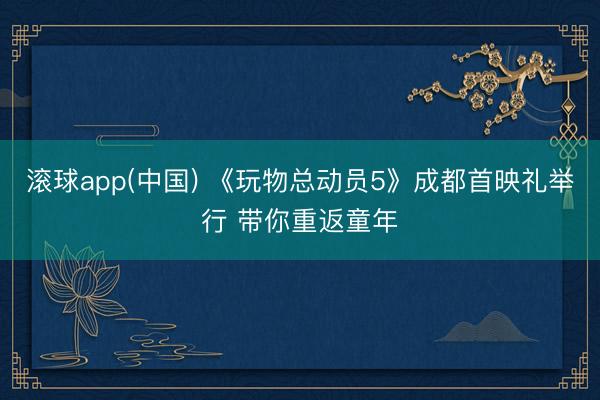 滚球app(中国) 《玩物总动员5》成都首映礼举行 带你重返童年