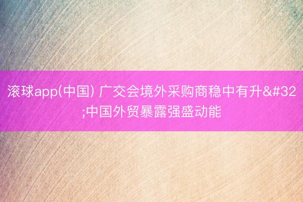滚球app(中国) 广交会境外采购商稳中有升 中国外贸暴露强盛动能