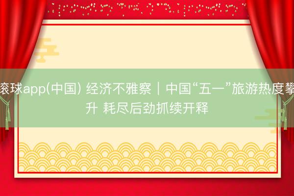 滚球app(中国) 经济不雅察｜中国“五一”旅游热度攀升 耗尽后劲抓续开释