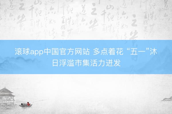 滚球app中国官方网站 多点着花 “五一”沐日浮滥市集活力迸发