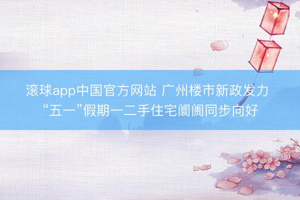 滚球app中国官方网站 广州楼市新政发力 “五一”假期一二手住宅阛阓同步向好