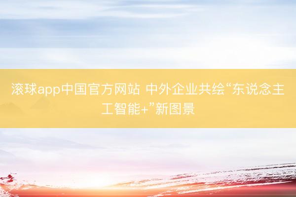 滚球app中国官方网站 中外企业共绘“东说念主工智能+”新图景