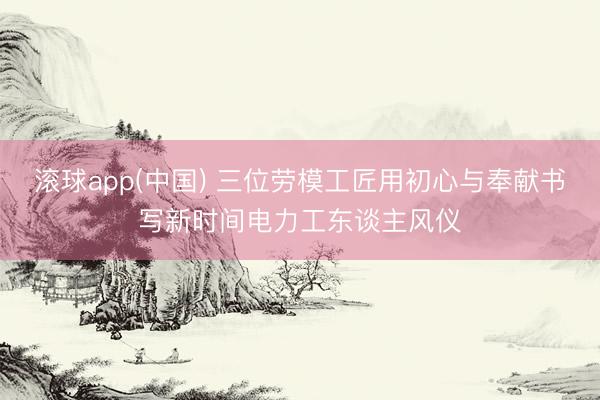 滚球app(中国) 三位劳模工匠用初心与奉献书写新时间电力工东谈主风仪