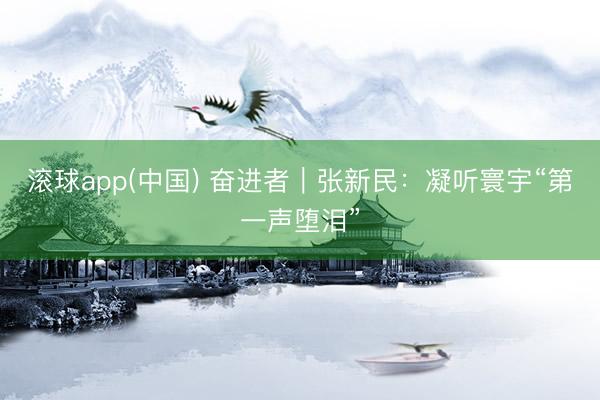 滚球app(中国) 奋进者|张新民:凝听寰宇“第一声堕泪”