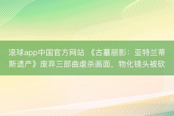 滚球app中国官方网站 《古墓丽影：亚特兰蒂斯遗产》废弃三部曲虐杀画面，物化镜头被砍