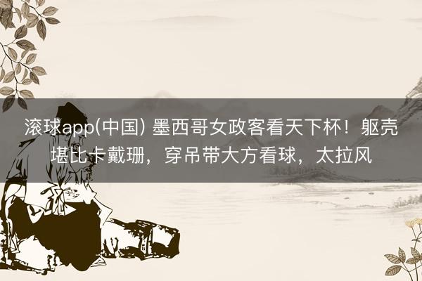 滚球app(中国) 墨西哥女政客看天下杯！躯壳堪比卡戴珊，穿吊带大方看球，太拉风