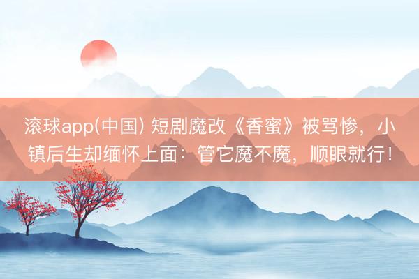 滚球app(中国) 短剧魔改《香蜜》被骂惨，小镇后生却缅怀上面：管它魔不魔，顺眼就行！
